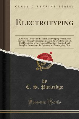 Electrotyping: A Practical Treatise on the Art of Electrotyping by the Latest Known Methods; Containing Historical Review of the Subject, Full Description of the Tools and Machinery Required, and Complete Instructions for Operating an Electrotyping Plant - Partridge, C S