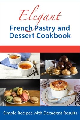 Elegant French Pastry and Dessert Cookbook: Simple Recipes with Decadent Results - Boucher, Juliette