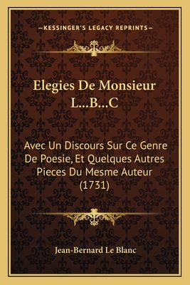 Elegies de Monsieur L...B...C: Avec Un Discours Sur Ce Genre de Poesie, Et Quelques Autres Pieces Du Mesme Auteur (1731) - Le Blanc, Jean-Bernard