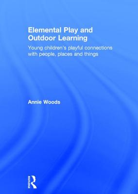 Elemental Play and Outdoor Learning: Young children's playful connections with people, places and things - Woods, Annie