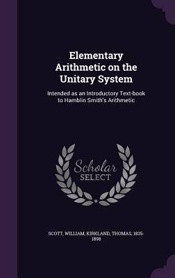 Elementary Arithmetic on the Unitary System: Intended as an Introductory Text-book to Hamblin Smith's Arithmetic - Scott, William, MD, and Kirkland, Thomas