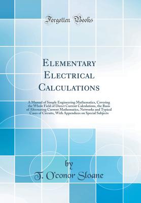 Elementary Electrical Calculations: A Manual of Simple Engineering Mathematics, Covering the Whole Field of Direct Current Calculations, the Basis of Alternating Current Mathematics, Networks and Typical Cases of Circuits, with Appendices on Special Subje - Sloane, T O