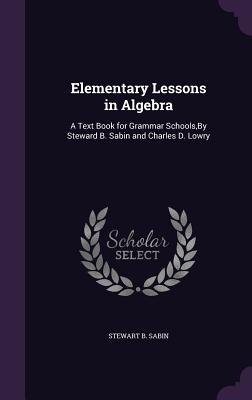 Elementary Lessons in Algebra: A Text Book for Grammar Schools, By Steward B. Sabin and Charles D. Lowry - Sabin, Stewart B