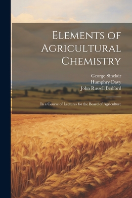 Elements of Agricultural Chemistry: In a Course of Lectures for the Board of Agriculture - Davy, Humphry, and Sinclair, George, and Bedford, John Russell