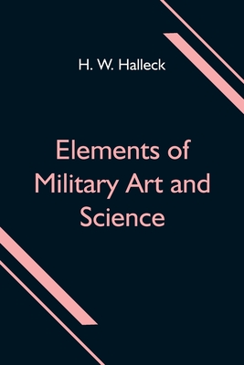 Elements of Military Art and Science; Or, Course Of Instruction In Strategy, Fortification, Tactics Of Battles, &C.; Embracing The Duties Of Staff, Infantry, Cavalry, Artillery, And Engineers; Adapted To The Use Of Volunteers And Militia; Third Edition... - W Halleck, H