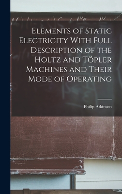 Elements of Static Electricity With Full Description of the Holtz and Tpler Machines and Their Mode of Operating - Atkinson, Philip