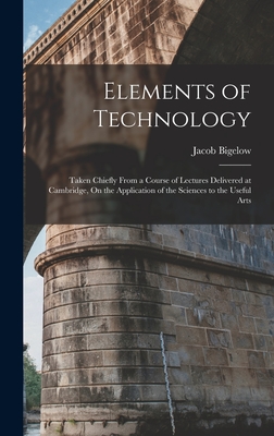 Elements of Technology: Taken Chiefly From a Course of Lectures Delivered at Cambridge, On the Application of the Sciences to the Useful Arts - Bigelow, Jacob