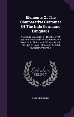 Elements Of The Comparative Grammar Of The Indo Germanic Language: A Concise Exposition Of The History Of Sanskrit, Old Iranian. Old Armenian. Old Greek. Latin. Umbrian # Old Irish. Gothic. Old High German Lathuaman And Old Bulgarian, Volume 5 - Brugmann, Karl