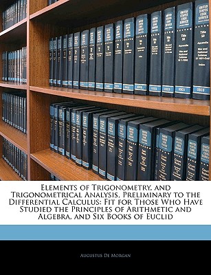 Elements of Trigonometry, and Trigonometrical Analysis, Preliminary to the Differential Calculus: Fit for Those Who Have Studied the Principles of Arithmetic and Algebra, and Six Books of Euclid - de Morgan, Augustus