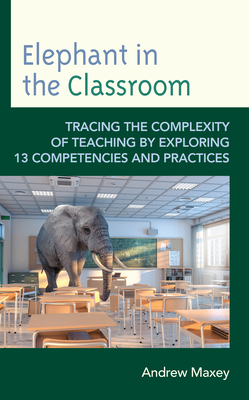 Elephant in the Classroom: Tracing the Complexity of Teaching by Exploring 13 Competencies and Practices - Maxey, Andrew