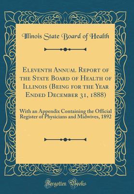 Eleventh Annual Report of the State Board of Health of Illinois (Being for the Year Ended December 31, 1888): With an Appendix Containing the Official Register of Physicians and Midwives, 1892 (Classic Reprint) - Health, Illinois State Board of