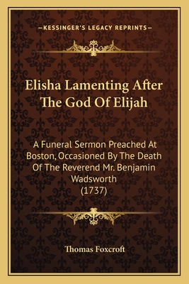 Elisha Lamenting After the God of Elijah: A Funeral Sermon Preached at Boston, Occasioned by the Death of the Reverend Mr. Benjamin Wadsworth (1737) - Foxcroft, Thomas