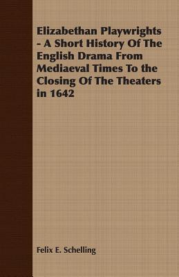 Elizabethan Playwrights - A Short History Of The English Drama From Mediaeval Times To the Closing Of The Theaters in 1642 - Schelling, Felix E