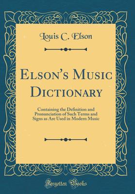 Elson's Music Dictionary: Containing the Definition and Pronunciation of Such Terms and Signs as Are Used in Modern Music (Classic Reprint) - Elson, Louis C