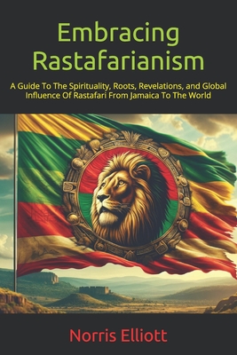 Embracing Rastafarianism: A Guide To The Spirituality, Roots, Revelations, and Global Influence Of Rastafari From Jamaica To The World - Elliott, Norris
