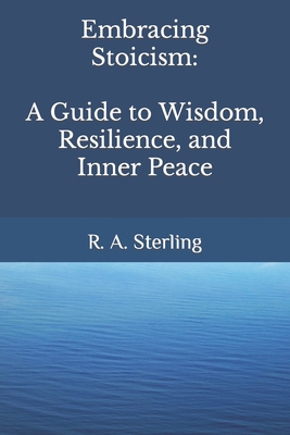 Embracing Stoicism: A Guide to Wisdom, Resilience, and Inner Peace - Sterling, R A