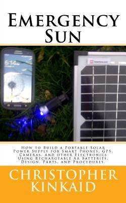 Emergency Sun: How To Build A Portable Solar Power Supply for Smart Phones, GPS, Cameras, And Other Electronics Using Rechargeable AA Batteries, Design, Parts, and Procedures - Kinkaid, Christopher