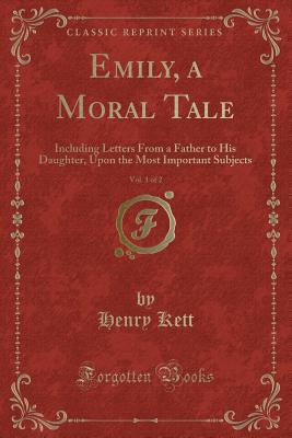 Emily, a Moral Tale, Vol. 1 of 2: Including Letters from a Father to His Daughter, Upon the Most Important Subjects (Classic Reprint) - Kett, Henry