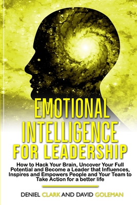 Emotional Intelligence For Leadership: How to Hack Your Brain, Uncover Your Full Potential and Become a Leader that Influences, Inspires and Empowers People and Your Team to Take Action for a Better Life - Goleman, David, and Clark, Deniel