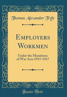 Employers Workmen: Under the Munitions of War Acts 1915-1917 (Classic Reprint) - Fyfe, Thomas Alexander