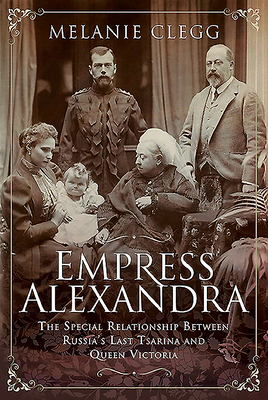 Empress Alexandra: The Special Relationship Between Russia's Last Tsarina and Queen Victoria - Clegg, Melanie