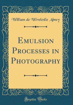 Emulsion Processes in Photography (Classic Reprint) - Abney, William de Wiveleslie