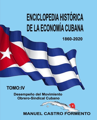 Enciclopedia Hist?rica de la Econom?a Cubana: Tomo IV: Desempeo del Movimiento Obrero-Sindical Cubano. - Castro Formento, Manuel