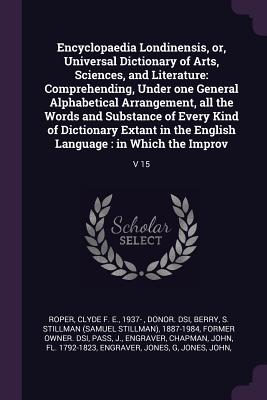 Encyclopaedia Londinensis, or, Universal Dictionary of Arts, Sciences, and Literature: Comprehending, Under one General Alphabetical Arrangement, all the Words and Substance of Every Kind of Dictionary Extant in the English Language: in Which the... - Roper, Clyde F E 1937- (Creator), and Berry, S Stillman (Samuel Stillman) 18 (Creator), and Pass, J