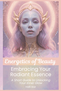 Energetics of Beauty: Embracing Your Radiant Essence: A Short Guide to Unlocking Your Inner Glow