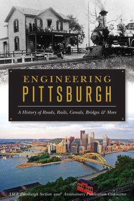 Engineering Pittsburgh: A History of Roads, Rails, Canals, Bridges and More - Asce Pittsburgh Section 100th Anniversary Publication Committee