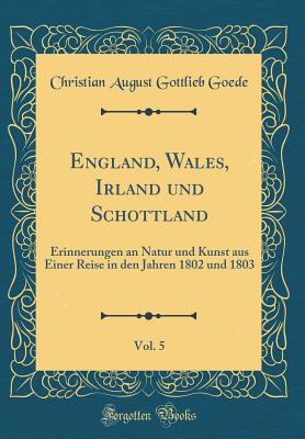 England, Wales, Irland Und Schottland, Vol. 5: Erinnerungen an Natur Und Kunst Aus Einer Reise in Den Jahren 1802 Und 1803 (Classic Reprint) - Goede, Christian August Gottlieb