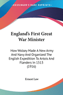 England's First Great War Minister: How Wolsey Made A New Army And Navy And Organized The English Expedition To Artois And Flanders In 1513 (1916)