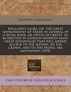 England's Glory, Or, the Great Improvement of Trade in General, by a Royal Bank, or Office of Credit, to Be Erected in London Wherein Many Great Advantages That Will Hereby Accrue to the Nation, to the Crown, and to the People, Are Mentioned (1694)