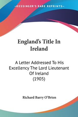 England's Title In Ireland: A Letter Addressed To His Excellency The Lord Lieutenant Of Ireland (1905) - O'Brien, Richard Barry