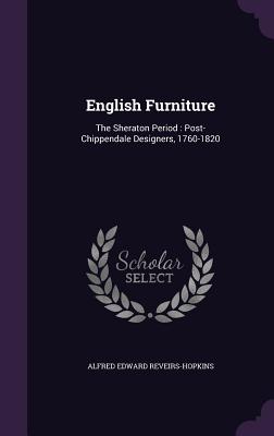 English Furniture: The Sheraton Period: Post-Chippendale Designers, 1760-1820 - Reveirs-Hopkins, Alfred Edward