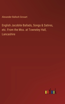 English Jacobite Ballads, Songs & Satires, etc. From the Mss. at Towneley Hall, Lancashire - Grosart, Alexander Balloch