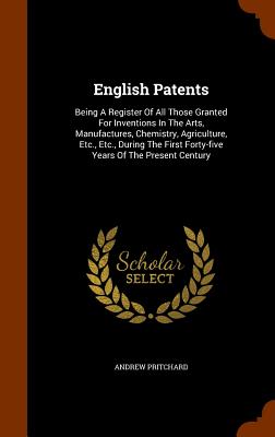 English Patents: Being A Register Of All Those Granted For Inventions In The Arts, Manufactures, Chemistry, Agriculture, Etc., Etc., During The First Forty-five Years Of The Present Century - Pritchard, Andrew