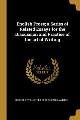 English Prose; a Series of Related Essays for the Discussion and Practice of the art of Writing - Elliott, George Roy, and Roe, Frederick William