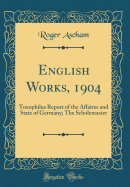 English Works, 1904: Toxophilus Report of the Affaires and State of Germany; The Scholemaster (Classic Reprint)