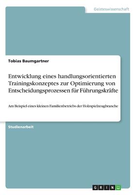 Entwicklung eines handlungsorientierten Trainingskonzeptes zur Optimierung von Entscheidungsprozessen f?r F?hrungskr?fte: Am Beispiel eines kleinen Familienbetriebs der Holzspielzeugbranche - Baumgartner, Tobias