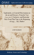 Epidemicks, or General Observations on the air and Diseases, From the Year 1740, to 1777 Inclusive; and Particular Ones From That Time to the Beginning of 1795; ... By J. Barker