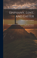 Epiphany, Lent, and Easter: A Selection of Sermons Preached in St. Michael's Church, Chester Sq., London