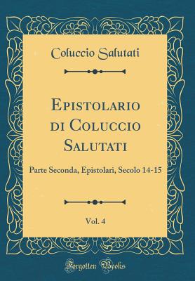 Epistolario Di Coluccio Salutati, Vol. 4: Parte Seconda, Epistolari, Secolo 14-15 (Classic Reprint) - Salutati, Coluccio