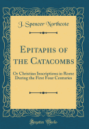 Epitaphs of the Catacombs: Or Christian Inscriptions in Rome During the First Four Centuries (Classic Reprint)