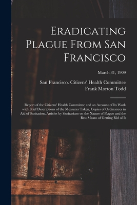 Eradicating Plague From San Francisco; Report of the Citizens' Health Committee and an Account of Its Work With Brief Descriptions of the Measures Taken, Copies of Ordinances in Aid of Sanitation, Articles by Sanitarians on the Nature of Plague and The... - San Francisco (Calif ) Citizens' Hea (Creator), and Todd, Frank Morton