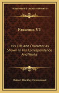 Erasmus V1: His Life and Character as Shown in His Correspondence and Works