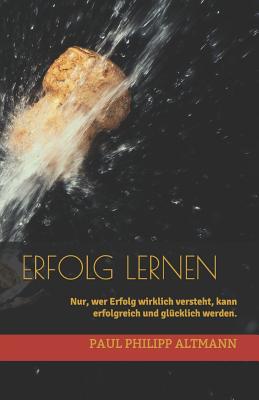 Erfolg Lernen: Nur, Wer Erfolg Wirklich Versteht, Kann Erfolgreich Und Gl?cklich Werden. - Altmann, Paul Philipp