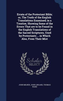 Errata of the Protestant Bible; or, The Truth of the English Translations Examined; in a Treatise, Showing Some of the Errors That are to be Found in the English Translations of the Sacred Scriptures, Used by Protestants ... in Which Also, From Their Mist - Milner, John, Professor, and Lingard, John, and Ward, Thomas