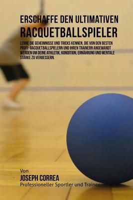 Erschaffe Den Ultimativen Racquetballspieler: Lerne Die Geheimnisse Und Tricks Kennen, Die Von Den Besten Profi- Racquetballspielern Und Ihren Trainern Angewandt Werden Um Deine Athletik, Kondition, Ernahrung Und Mentale Starke Zu Verbessern. - Correa (Profi-Sportler Und Trainer), Jos