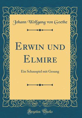 Erwin Und Elmire: Ein Schauspiel Mit Gesang (Classic Reprint) - Goethe, Johann Wolfgang Von